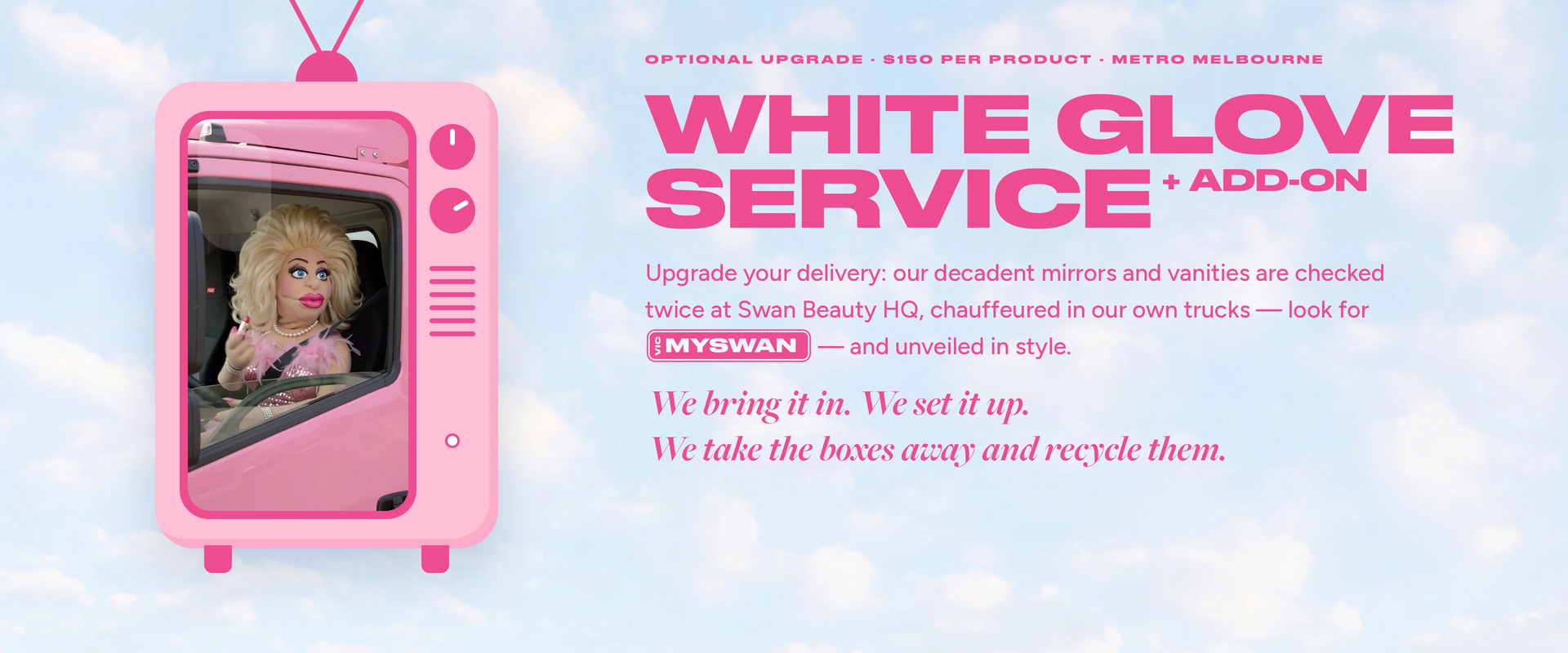 White Glove Service add-on, $150 per product in metropolitan Melbourne. Upgrade your delivery: our mirrors and vanities are checked twice at Swan Beauty HQ, chauffeured in our own MYSWAN trucks and unveiled in style. We bring it in, we set it up, we take the boxes away and recycle them.