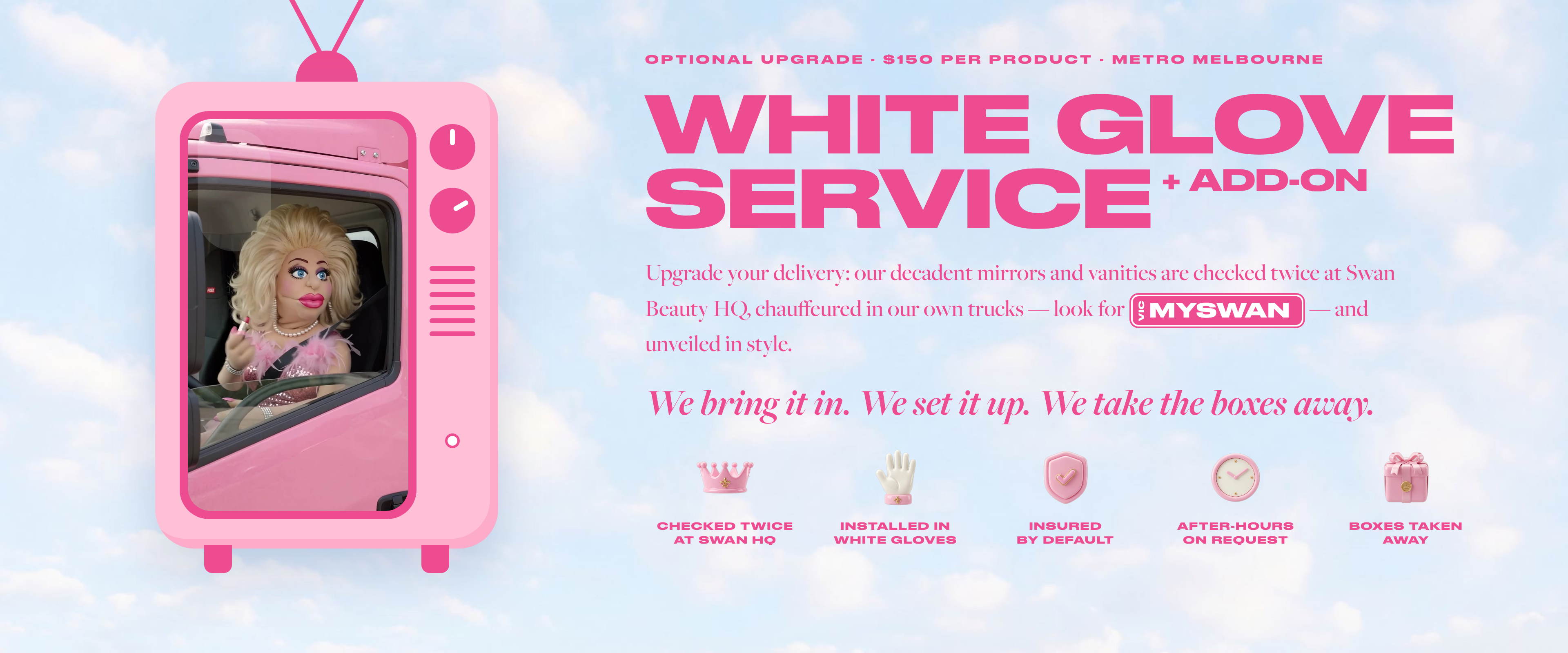 White Glove Service. Checked twice at Swan Beauty HQ, installed in white gloves, boxes taken away, insured by default, and after-hours on request. $150 per product, metropolitan Melbourne.